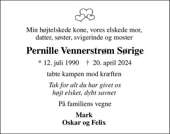 Min højtelskede kone, vores elskede mor,  datter, søster, svigerinde og moster 
Pernille Vennerstrøm Sørige
* 12. juli 1990    &#x271d; 20. april 2024
tabte kampen mod kræften 
Tak for alt du har givet os højt elsket, dybt savnet 
På familiens vegne
Mark  Oskar og Felix