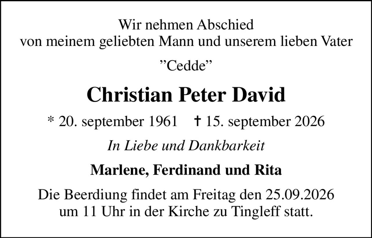 Wir nehmen Abschied von meinem geliebten Mann und  unserem lieben Vater
Cedde
Christian Peter David
* 20. september 1961    ✝ 15. september 2026
In Liebe und Dankbarkeit
Marlene, Ferdinand und Rita
Die Beerdiung findet am Freitag den 25.09.2026 um 11 Uhr in der Kirche zu Tingleff statt.