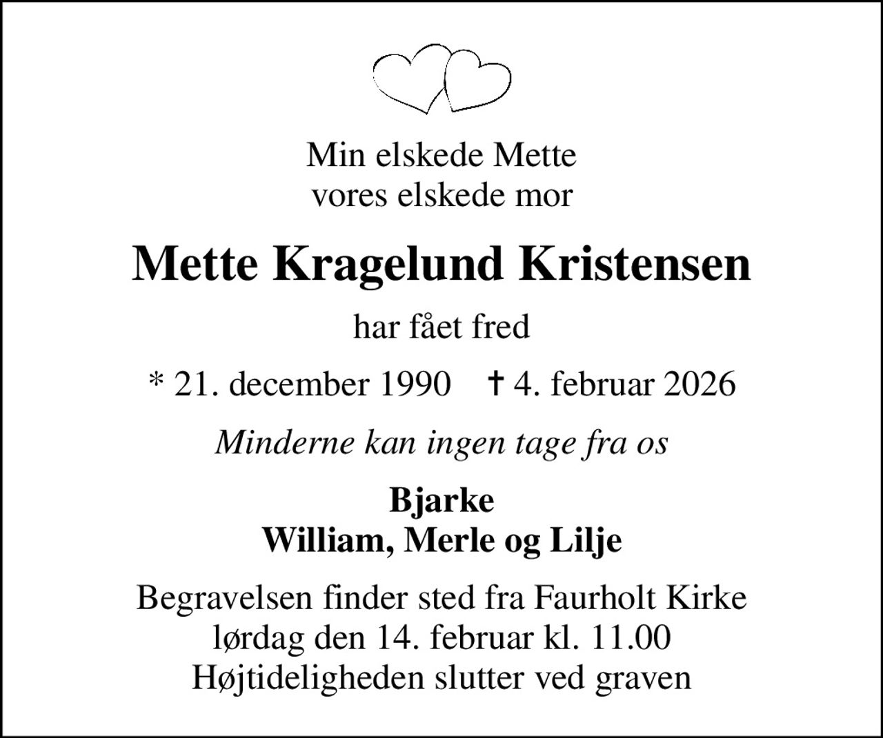 Min elskede Mette vores elskede mor
Mette Kragelund Kristensen
har fået fred
* 21. december 1990    ✝ 4. februar 2026
Minderne kan ingen tage fra os
Bjarke William, Merle og Lilje
Begravelsen finder sted fra Faurholt Kirke  lørdag den 14. februar kl. 11.00  Højtideligheden slutter ved graven