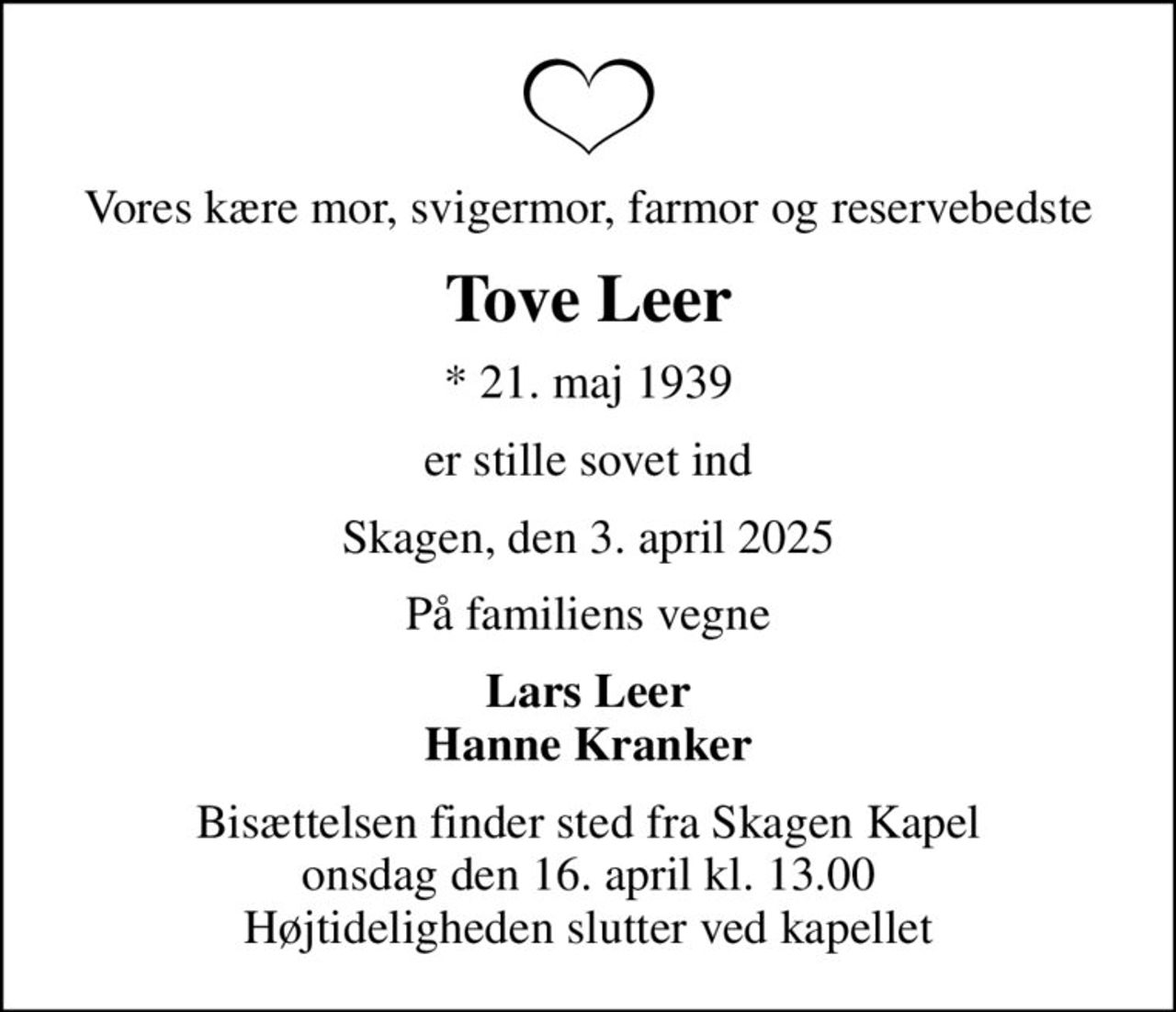 Vores kære mor, svigermor, farmor og reservebedste
Tove Leer
* 21. maj 1939
er stille sovet ind
Skagen, den 3. april 2025
På familiens vegne
Lars Leer Hanne Kranker
Bisættelsen finder sted fra Skagen Kapel  onsdag den 16. april kl. 13.00  Højtideligheden slutter ved kapellet