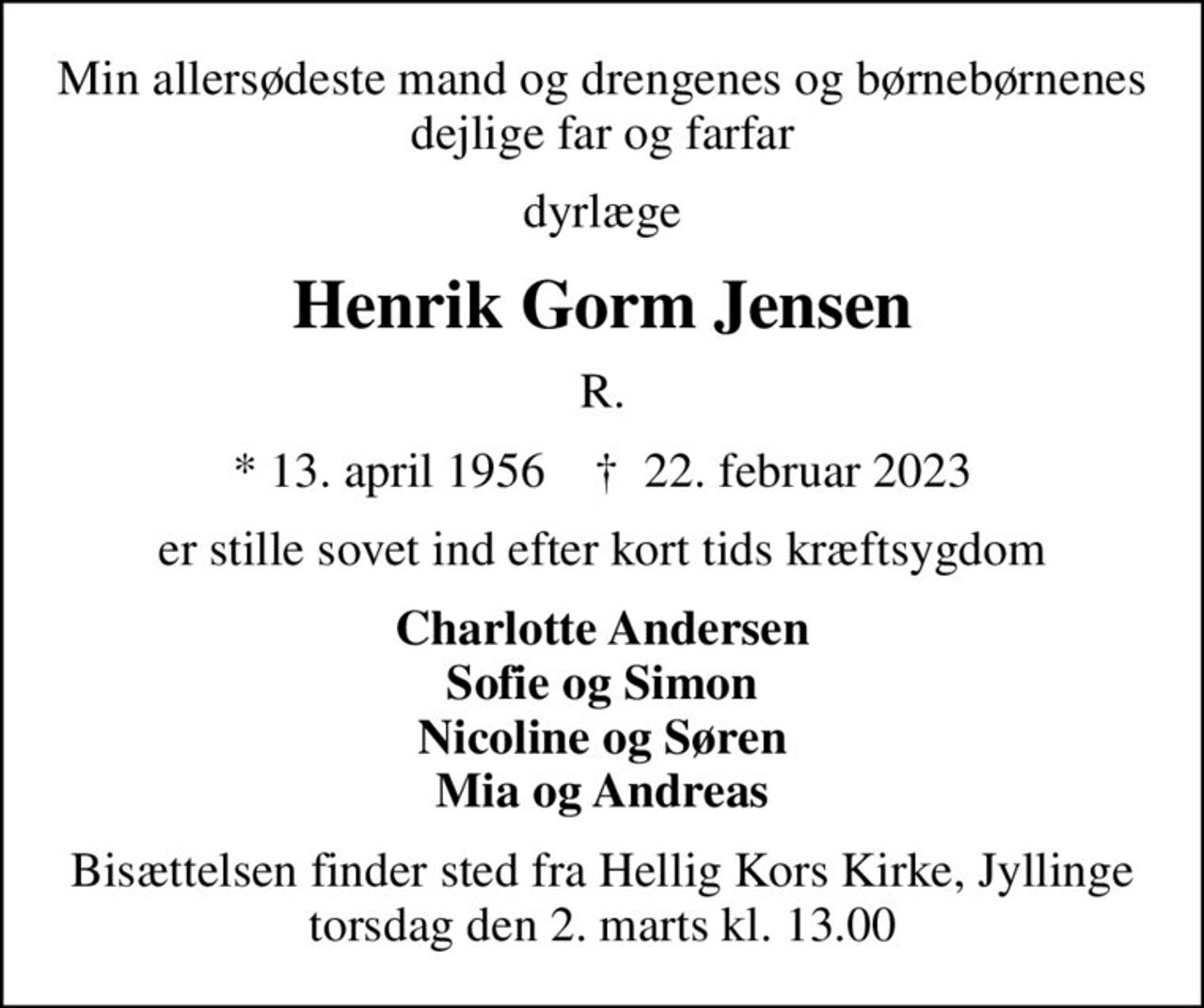 Min allersødeste mand og drengenes og børnebørnenes dejlige far og farfar
dyrlæge
Henrik Gorm Jensen
R.
* 13. april 1956    ✝ 22. februar 2023
er stille sovet ind efter kort tids kræftsygdom
Charlotte Andersen Sofie og Simon Nicoline og Søren Mia og Andreas
Bisættelsen finder sted fra Hellig Kors Kirke, Jyllinge torsdag den 2. marts kl. 13.00