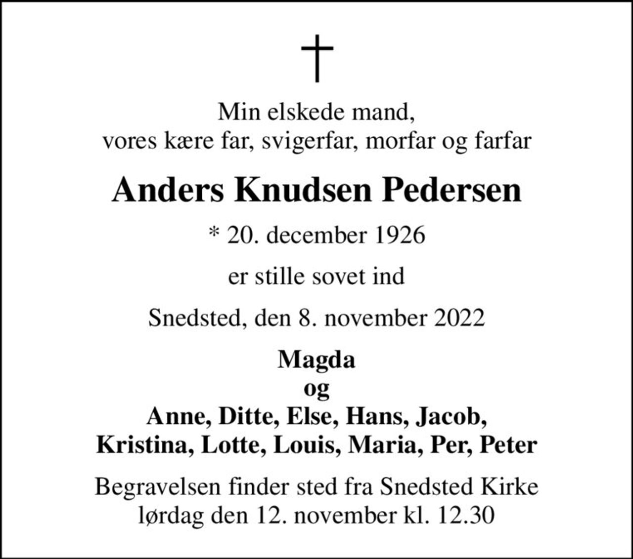 Min elskede mand, vores kære far, svigerfar, morfar og farfar
Anders Knudsen Pedersen
* 20. december 1926
er stille sovet ind
Snedsted, den 8. november 2022
Magda og Anne, Ditte, Else, Hans, Jacob, Kristina, Lotte, Louis, Maria, Per, Peter
Begravelsen finder sted fra Snedsted Kirke  lørdag den 12. november kl. 12.30