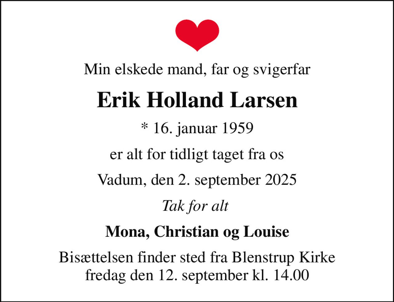 Min elskede mand, far og svigerfar
Erik Holland Larsen
* 16. januar 1959
er alt for tidligt taget fra os
Vadum, den 2. september 2025
Tak for alt 
Mona, Christian og Louise
Bisættelsen finder sted fra Blenstrup Kirke  fredag den 12. september kl. 14.00