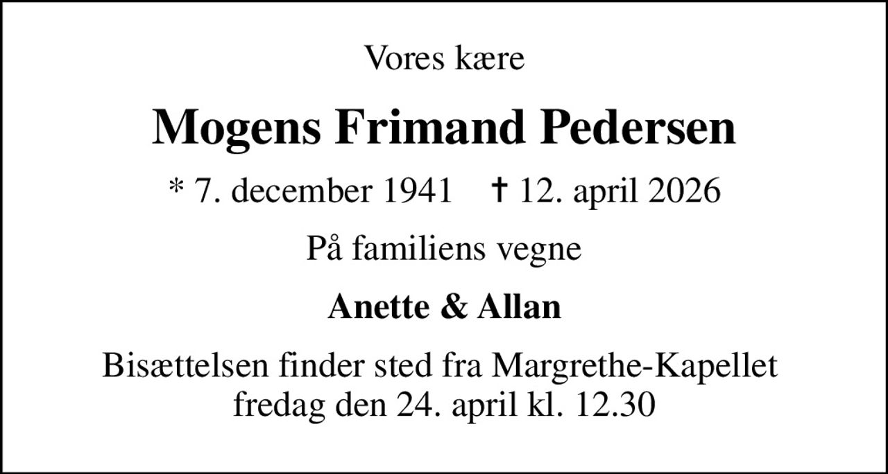Vores kære
Mogens Frimand Pedersen
* 7. december 1941    ✝ 12. april 2026
På familiens vegne
Anette & Allan
Bisættelsen finder sted fra Margrethe-Kapellet  fredag den 24. april kl. 12.30