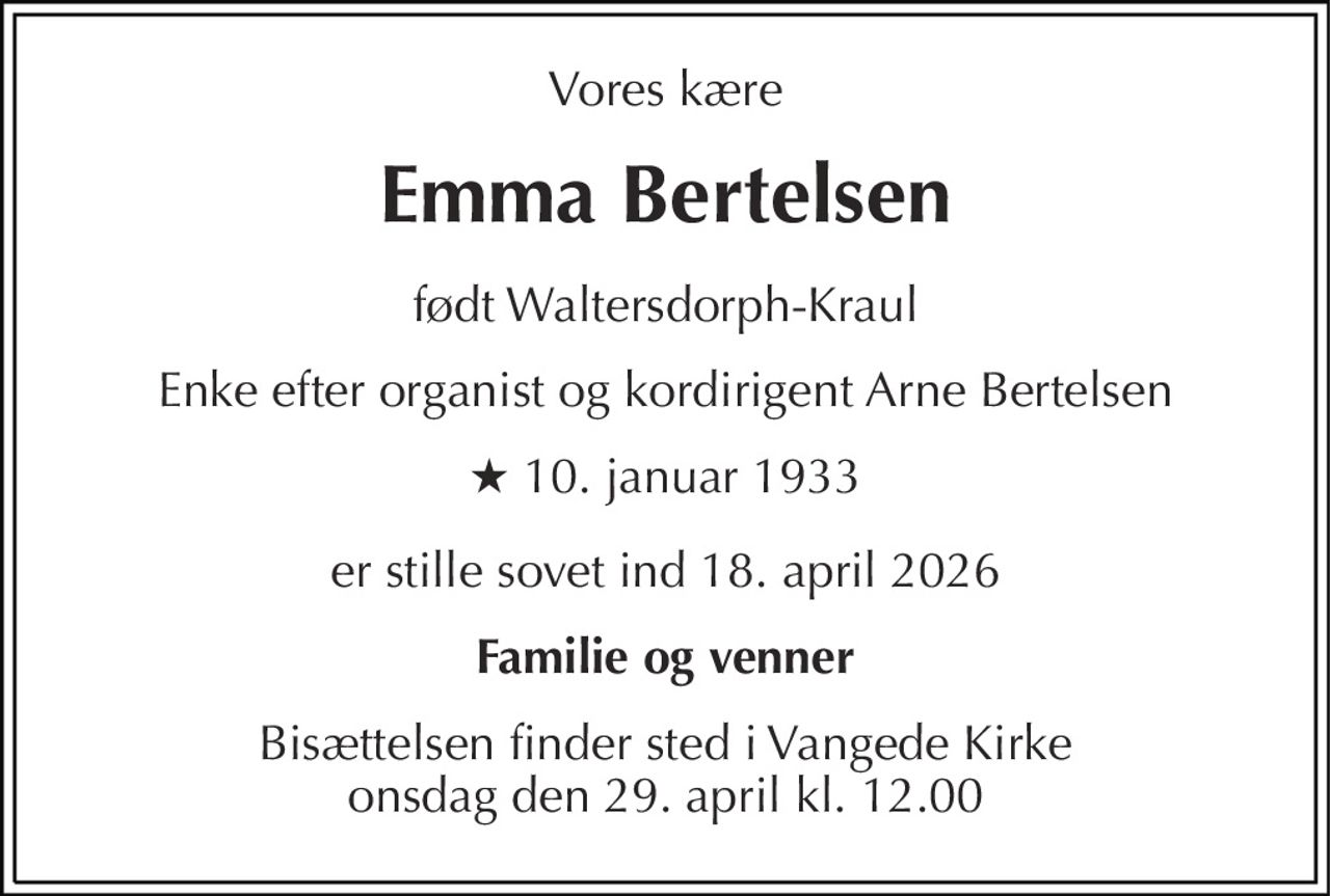 Vores kære 
Emma Bertelsen 
født Waltersdorph-Kraul 
Enke efter organist og kordirigent Arne Bertelsen 
★ 10. januar 1933 
er stille sovet ind 18. april 2026 
Familie og venner 
Bisættelsen finder sted i Vangede Kirke onsdag den 29. april kl. 12.00