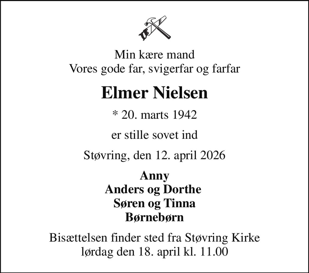 Min kære mand Vores gode far, svigerfar og farfar
Elmer Nielsen
* 20. marts 1942
er stille sovet ind
Støvring, den 12. april 2026
Anny Anders og Dorthe  Søren og Tinna Børnebørn
Bisættelsen finder sted fra Støvring Kirke  lørdag den 18. april kl. 11.00