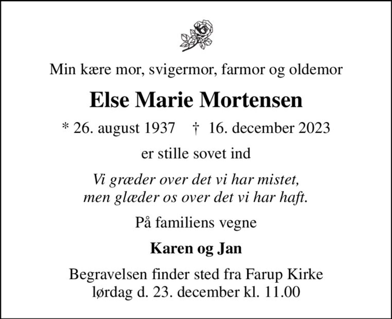 Min kære mor, svigermor, farmor og oldemor
Else Marie Mortensen
* 26. august 1937    ✝ 16. december 2023
er stille sovet ind
Vi græder over det vi har mistet, men glæder os over det vi har haft.
På familiens vegne
Karen og Jan
Begravelsen finder sted fra Farup Kirke lørdag d. 23. december kl. 11.00