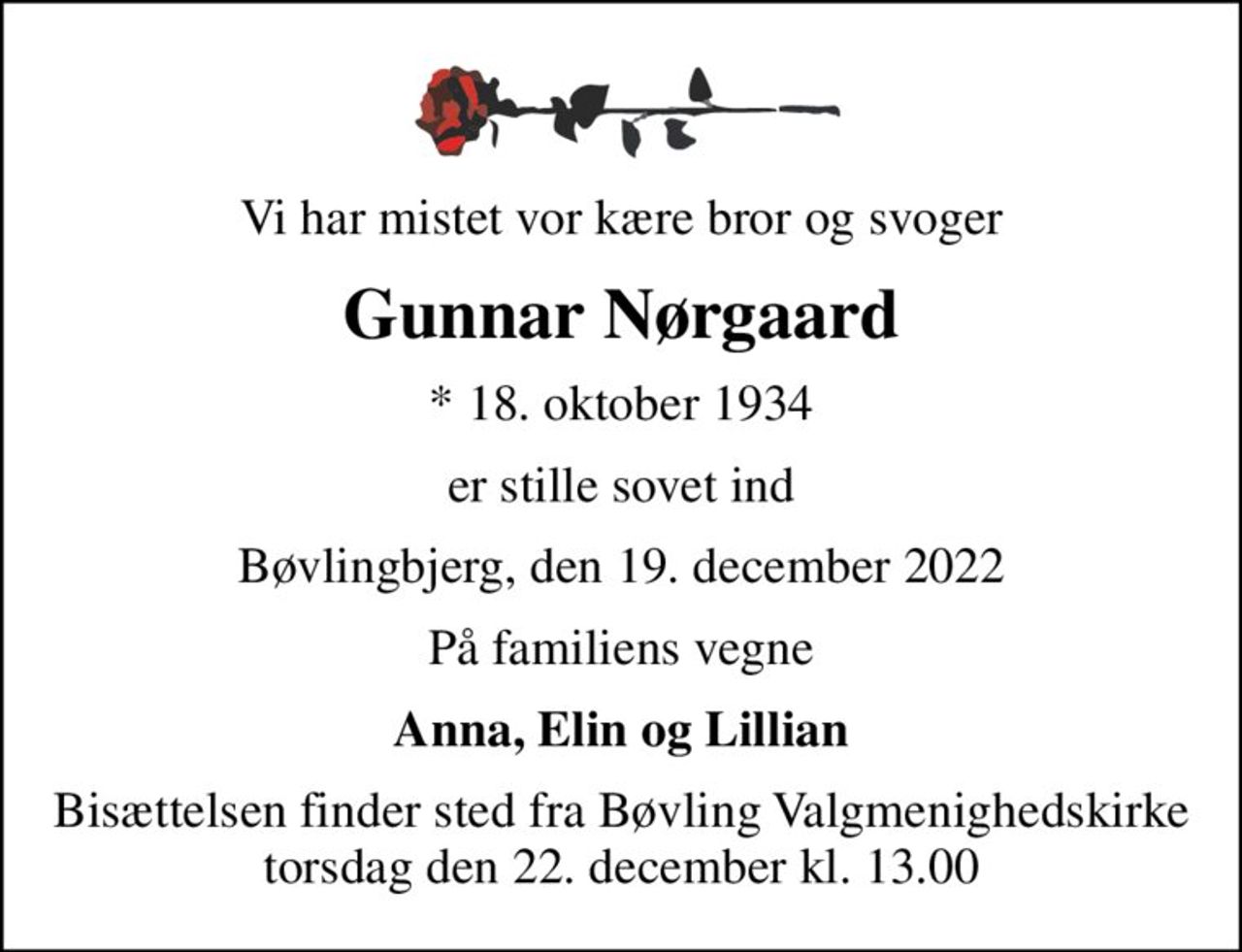 Vi har mistet vor kære bror og svoger
Gunnar Nørgaard
* 18. oktober 1934
er stille sovet ind
Bøvlingbjerg, den 19. december 2022
På familiens vegne
Anna, Elin og Lillian
Bisættelsen finder sted fra Bøvling Valgmenighedskirke  torsdag den 22. december kl. 13.00