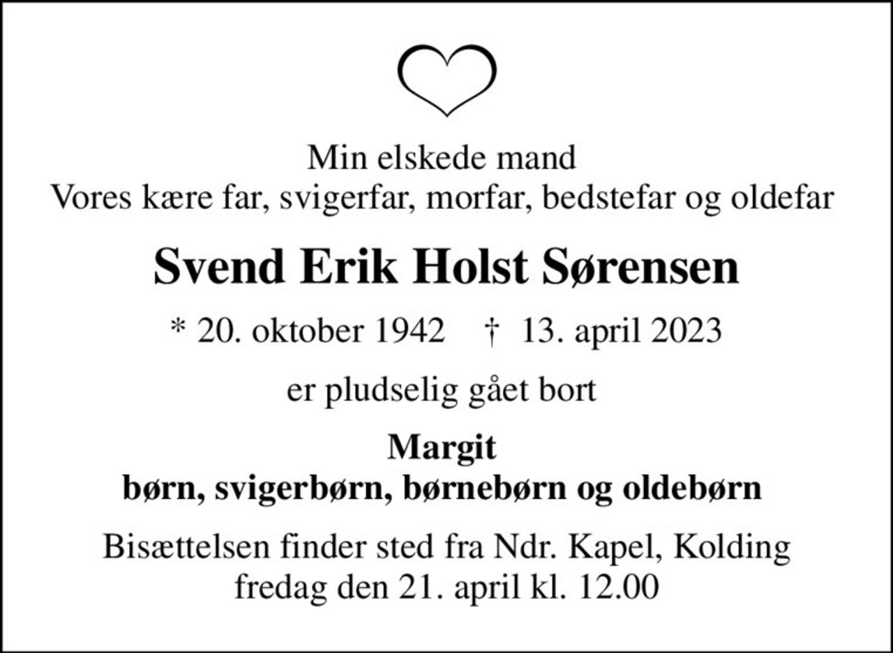 Min elskede mand  Vores kære far, svigerfar, morfar, bedstefar og oldefar 
Svend Erik Holst Sørensen
* 20. oktober 1942    ✝ 13. april 2023
er pludselig gået bort 
Margit  børn, svigerbørn, børnebørn og oldebørn 
Bisættelsen finder sted fra Ndr. Kapel, Kolding  fredag den 21. april kl. 12.00