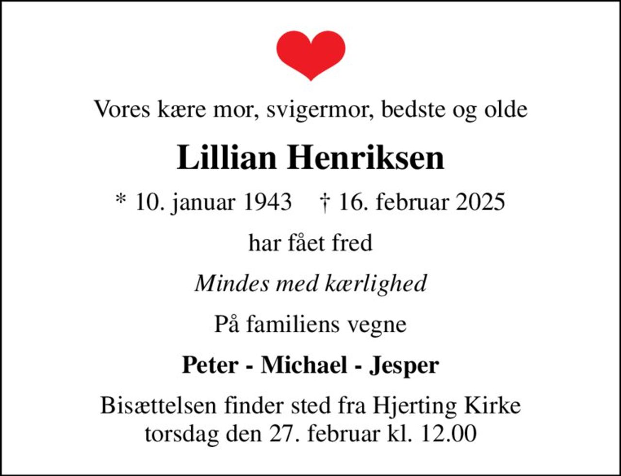 Vores kære mor, svigermor, bedste og olde
Lillian Henriksen
* 10. januar 1943    ✝ 16. februar 2025
har fået fred
Mindes med kærlighed
På familiens vegne
Peter - Michael - Jesper
Bisættelsen finder sted fra Hjerting Kirke  torsdag den 27. februar kl. 12.00