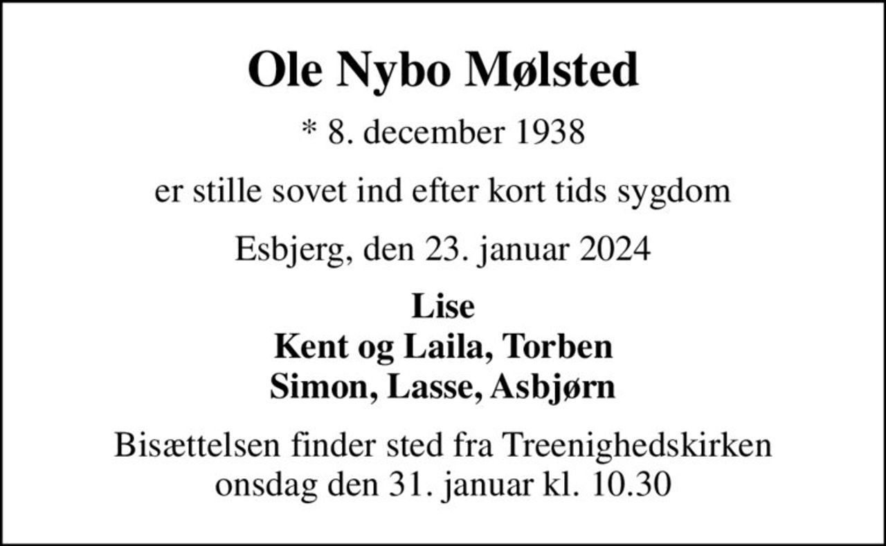Ole Nybo Mølsted
* 8. december 1938
er stille sovet ind efter kort tids sygdom
Esbjerg, den 23. januar 2024
Lise Kent og Laila, Torben Simon, Lasse, Asbjørn
Bisættelsen finder sted fra Treenighedskirken  onsdag den 31. januar kl. 10.30