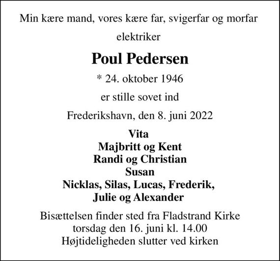 Min kære mand, vores kære far, svigerfar og morfar 
elektriker 
Poul Pedersen
* 24. oktober 1946
er stille sovet ind
Frederikshavn, den 8. juni 2022
Vita  Majbritt og Kent Randi og Christian Susan Nicklas, Silas, Lucas, Frederik,  Julie og Alexander 
Bisættelsen finder sted fra Fladstrand Kirke  torsdag den 16. juni kl. 14.00  Højtideligheden slutter ved kirken