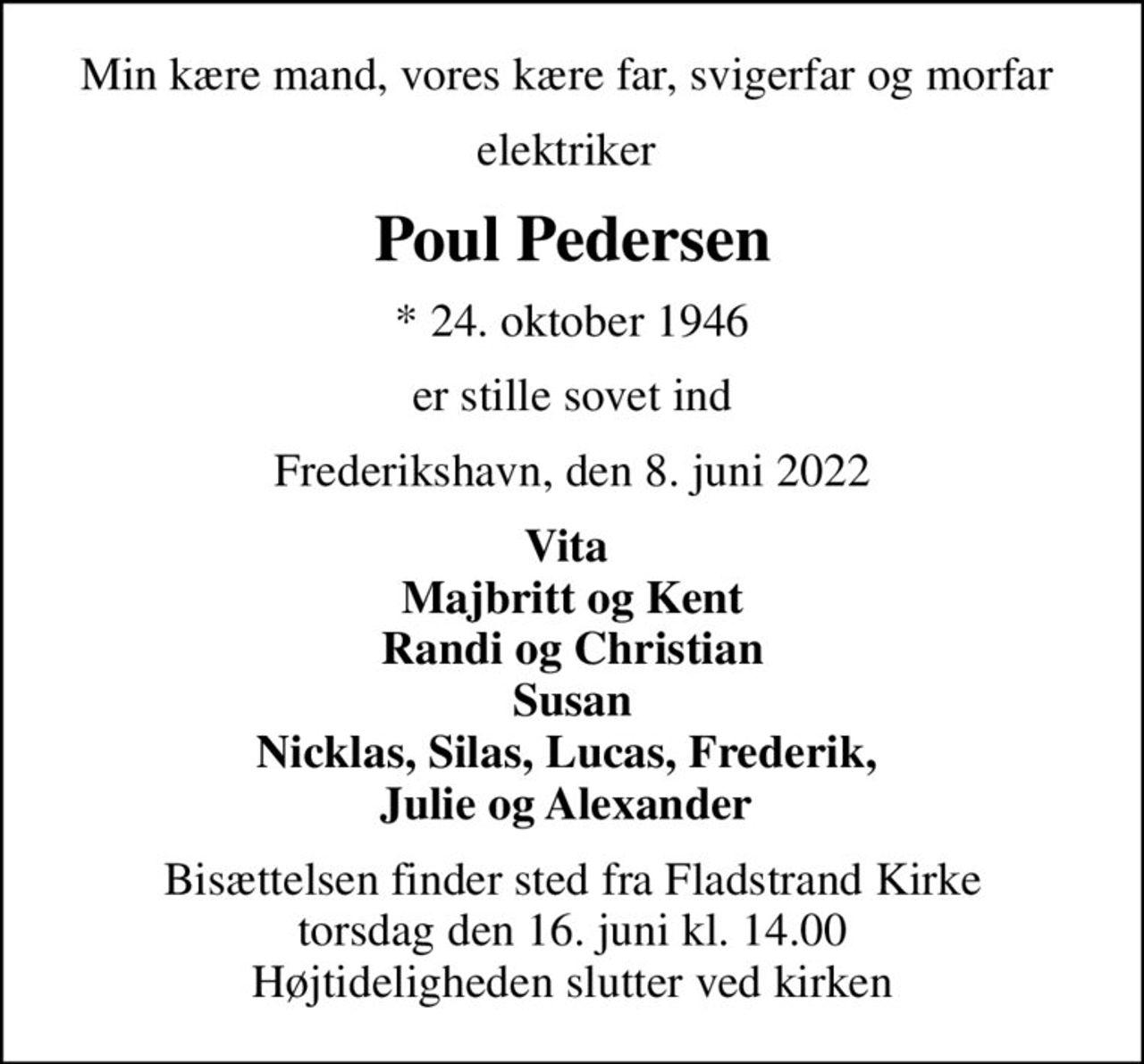 Min kære mand, vores kære far, svigerfar og morfar 
elektriker 
Poul Pedersen
* 24. oktober 1946
er stille sovet ind
Frederikshavn, den 8. juni 2022
Vita  Majbritt og Kent Randi og Christian Susan Nicklas, Silas, Lucas, Frederik,  Julie og Alexander 
Bisættelsen finder sted fra Fladstrand Kirke  torsdag den 16. juni kl. 14.00  Højtideligheden slutter ved kirken