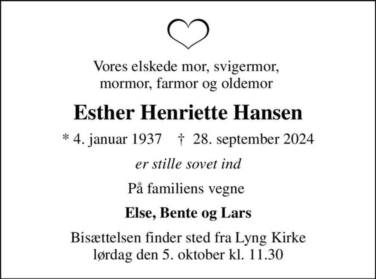 Vores elskede mor, svigermor,  mormor, farmor og oldemor 
Esther Henriette Hansen
* 4. januar 1937    ✝ 28. september 2024
er stille sovet ind
På familiens vegne 
Else, Bente og Lars
Bisættelsen finder sted fra Lyng Kirke  lørdag den 5. oktober kl. 11.30