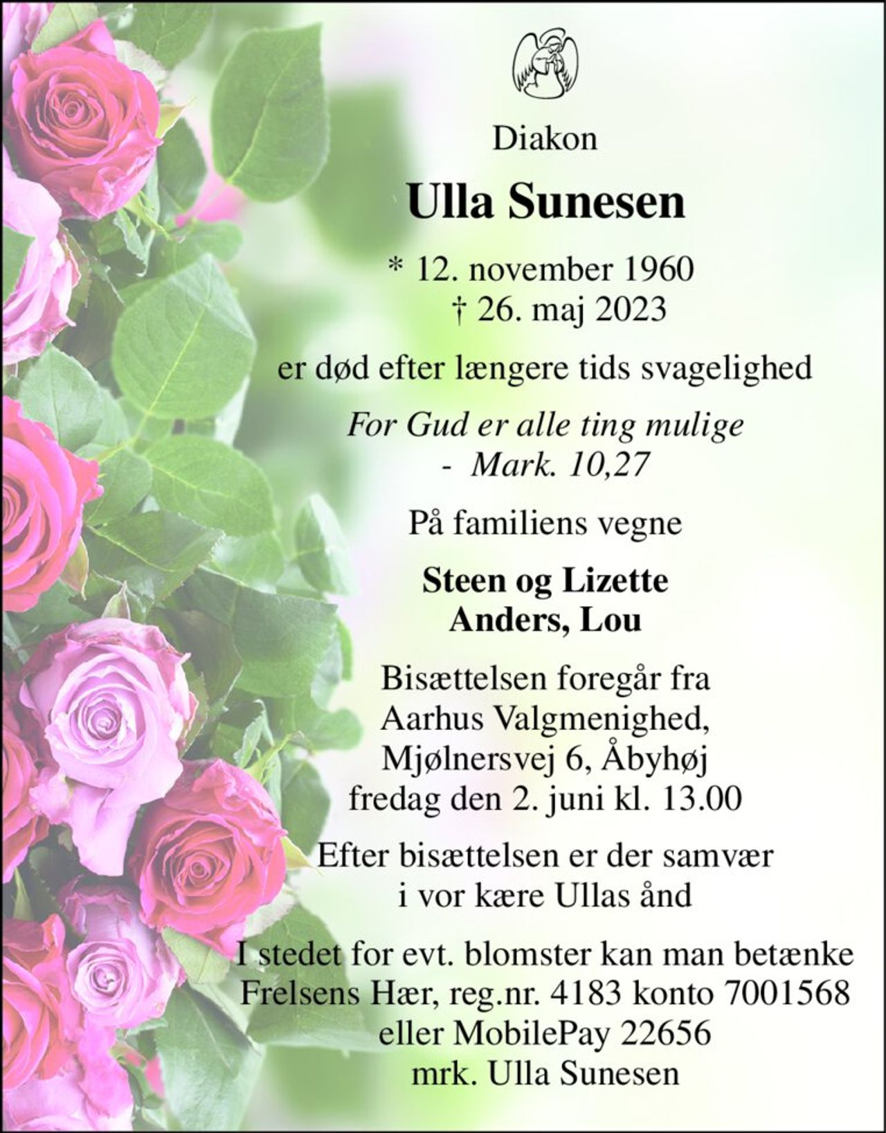 Diakon 
Ulla Sunesen 
*​ 12. november 1960​     †​ 26. maj 2023 
er død efter længere tids svagelighed 
For Gud er alle ting mulige -  Mark. 10,27 
På familiens vegne 
Steen og Lizette Anders, Lou 
Bisættelsen foregår fra Aarhus Valgmenighed, Mjølnersvej 6, Åbyhøj fredag den 2. juni kl. 13.00 
Efter bisættelsen er der samvær i vor kære Ullas ånd 
I stedet for evt. blomster kan man betænke Frelsens Hær, reg.nr. 4183 konto 7001568 eller MobilePay 22656 mrk. Ulla Sunesen