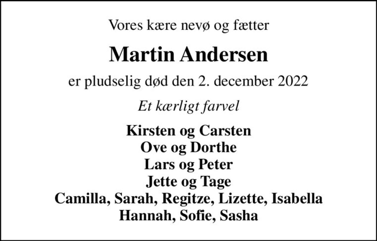 Vores kære nevø og fætter
Martin Andersen
er pludselig død den 2. december 2022
Et kærligt farvel
Kirsten og Carsten Ove og Dorthe Lars og Peter Jette og Tage Camilla, Sarah, Regitze, Lizette, Isabella Hannah, Sofie, Sasha