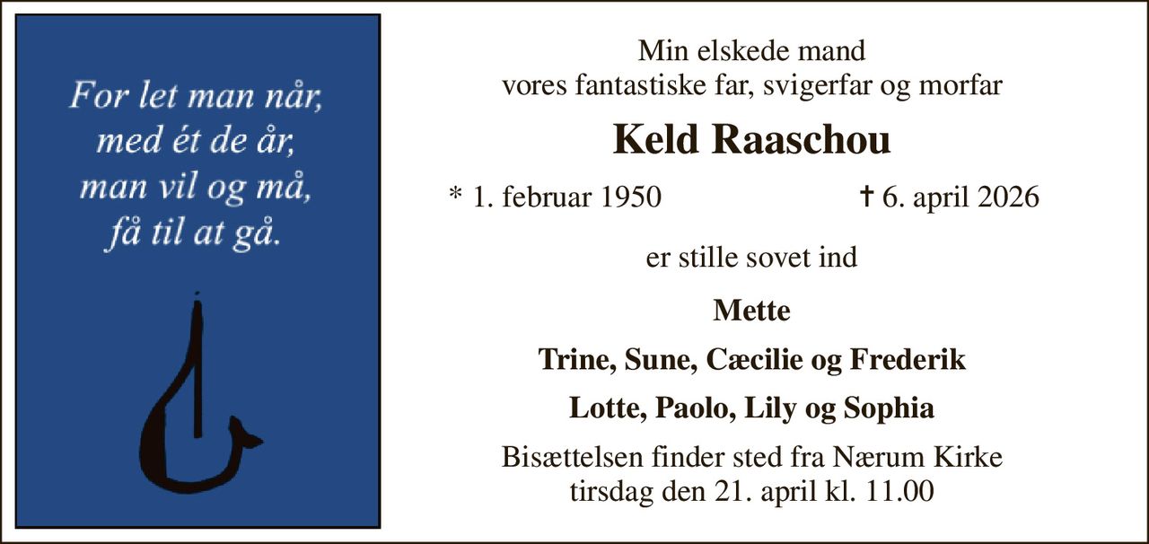 Min elskede mand vores fantastiske fra, svigerfar og morfar 
Keld Raaschou 
*​ 1. februar 1950 
✝​ 6. april 2026​ 
er stille sovet ind 
Mette Trine, Sune, Cæcilie og Frederik  Lotte, Paolo, Lily og Sophia 
Bisættelsen​ finder sted fra Nærum Kirke​ tirsdag den 21. april​ kl. 11.00