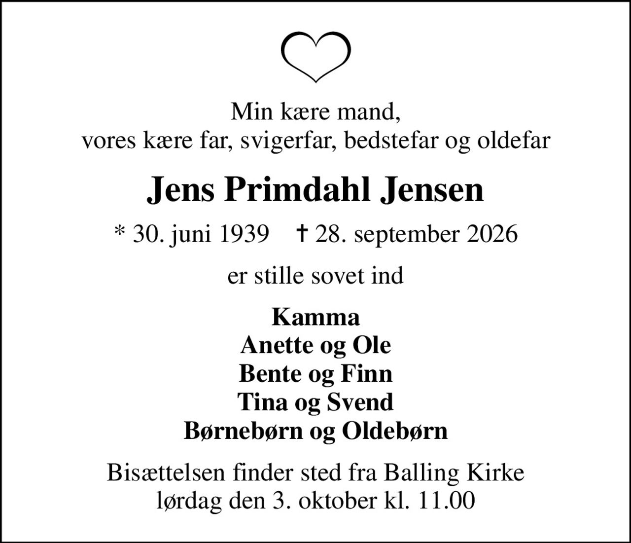 Min kære mand, vores kære far, svigerfar, bedstefar og oldefar
Jens Primdahl Jensen
* 30. juni 1939    ✝ 28. september 2026
er stille sovet ind
Kamma Anette og Ole Bente og Finn Tina og Svend Børnebørn og Oldebørn
Bisættelsen finder sted fra Balling Kirke  lørdag den 3. oktober kl. 11.00
