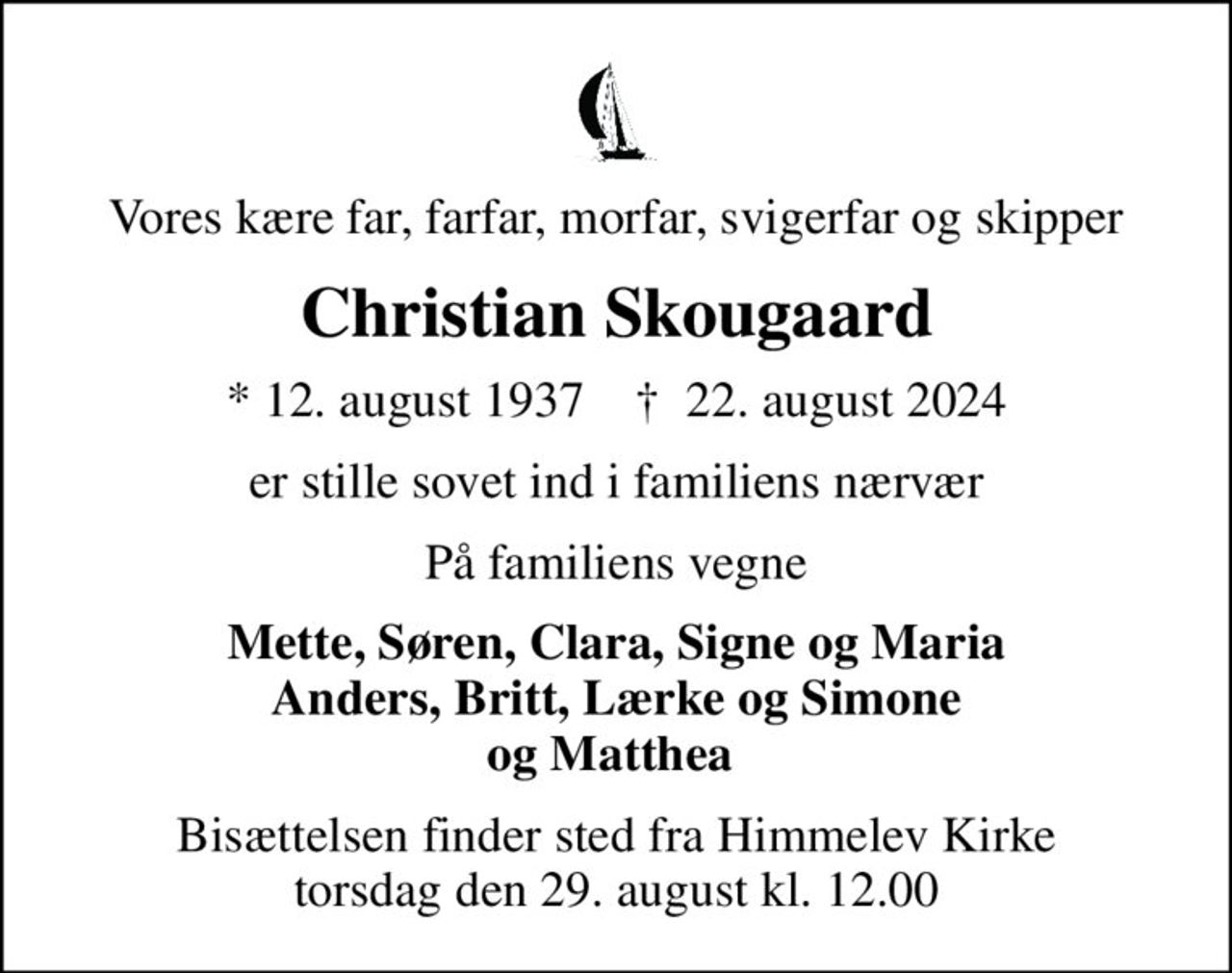 Vores kære far, farfar, morfar, svigerfar og skipper
Christian Skougaard
* 12. august 1937    ✝ 22. august 2024
er stille sovet ind i familiens nærvær
På familiens vegne
Mette, Søren, Clara, Signe og Maria Anders, Britt, Lærke og Simone og Matthea 
Bisættelsen finder sted fra Himmelev Kirke  torsdag den 29. august kl. 12.00