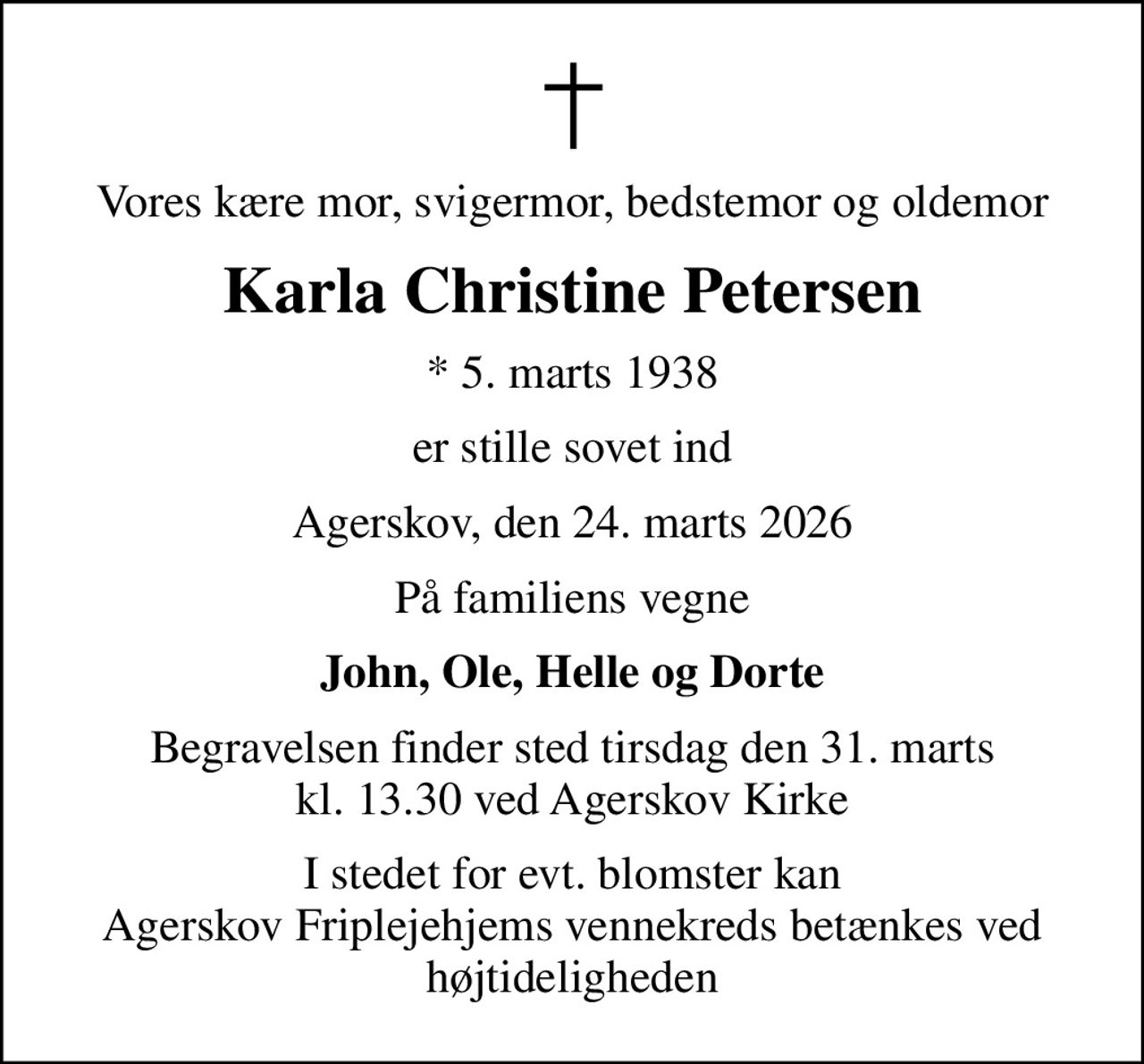 Vores kære mor, svigermor, bedstemor og oldemor
Karla Christine Petersen
* 5. marts 1938
er stille sovet ind
Agerskov, den 24. marts 2026
På familiens vegne
John, Ole, Helle og Dorte
Begravelsen finder sted tirsdag den 31. marts kl. 13.30 ved Agerskov Kirke
I stedet for evt. blomster kan Agerskov Friplejehjems vennekreds betænkes ved højtideligheden