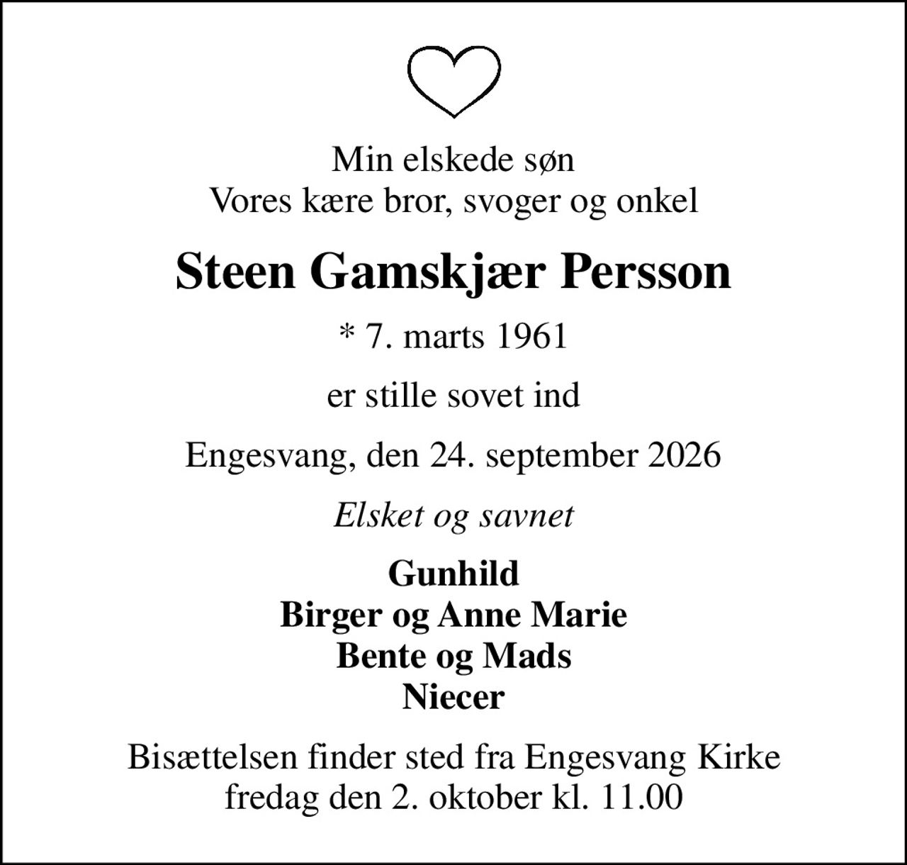 Min elskede søn Vores kære bror, svoger og onkel
Steen Gamskjær Persson
* 7. marts 1961
er stille sovet ind
Engesvang, den 24. september 2026
Elsket og savnet
Gunhild Birger og Anne Marie Bente og Mads Niecer
Bisættelsen finder sted fra Engesvang Kirke  fredag den 2. oktober kl. 11.00