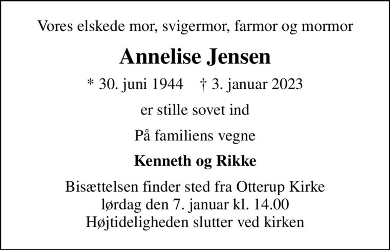 Vores elskede mor, svigermor, farmor og mormor
Annelise Jensen
* 30. juni 1944    ✝ 3. januar 2023
er stille sovet ind
På familiens vegne
Kenneth og Rikke
Bisættelsen finder sted fra Otterup Kirke  lørdag den 7. januar kl. 14.00  Højtideligheden slutter ved kirken