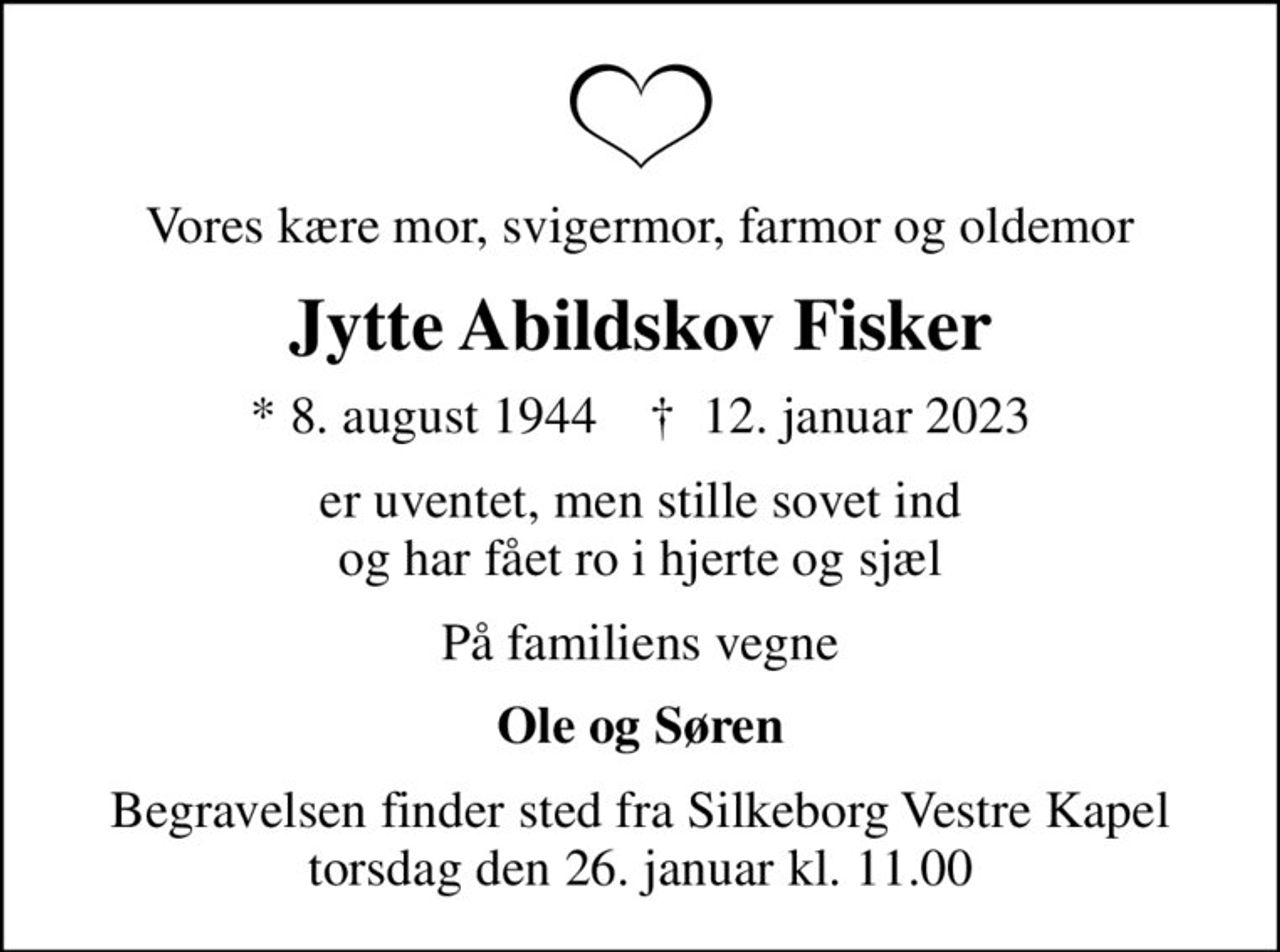 Vores kære mor, svigermor, farmor og oldemor
Jytte Abildskov Fisker
* 8. august 1944    ✝ 12. januar 2023
er uventet, men stille sovet ind og har fået ro i hjerte og sjæl
På familiens vegne
Ole og Søren
Begravelsen finder sted fra Silkeborg Vestre Kapel  torsdag den 26. januar kl. 11.00