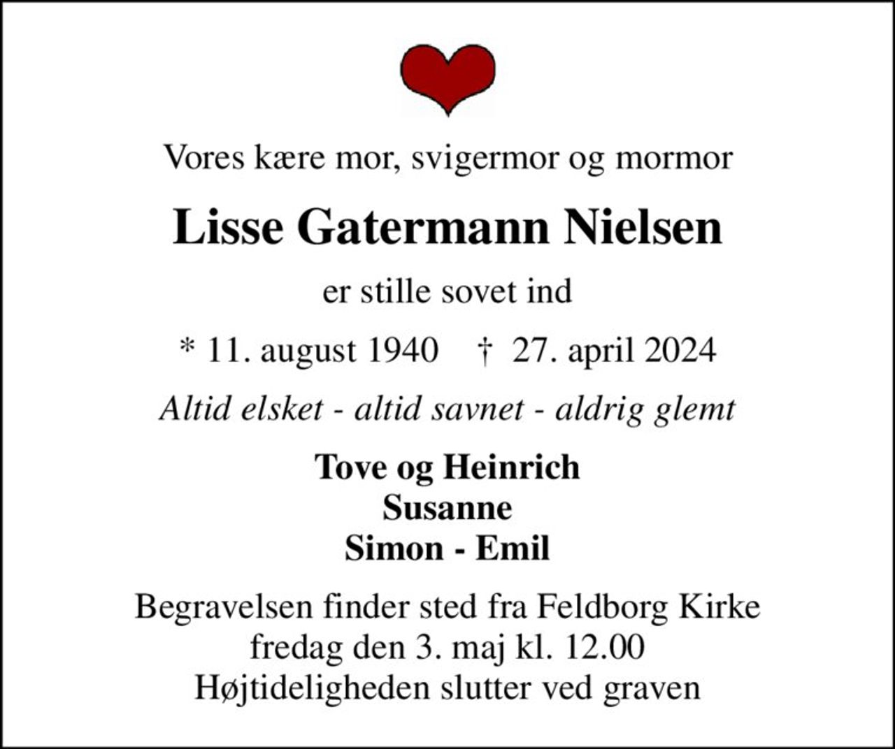 Vores kære mor, svigermor og mormor
Lisse Gatermann Nielsen
er stille sovet ind
* 11. august 1940    ✝ 27. april 2024
Altid elsket - altid savnet - aldrig glemt
Tove og Heinrich Susanne Simon - Emil
Begravelsen finder sted fra Feldborg Kirke  fredag den 3. maj kl. 12.00  Højtideligheden slutter ved graven