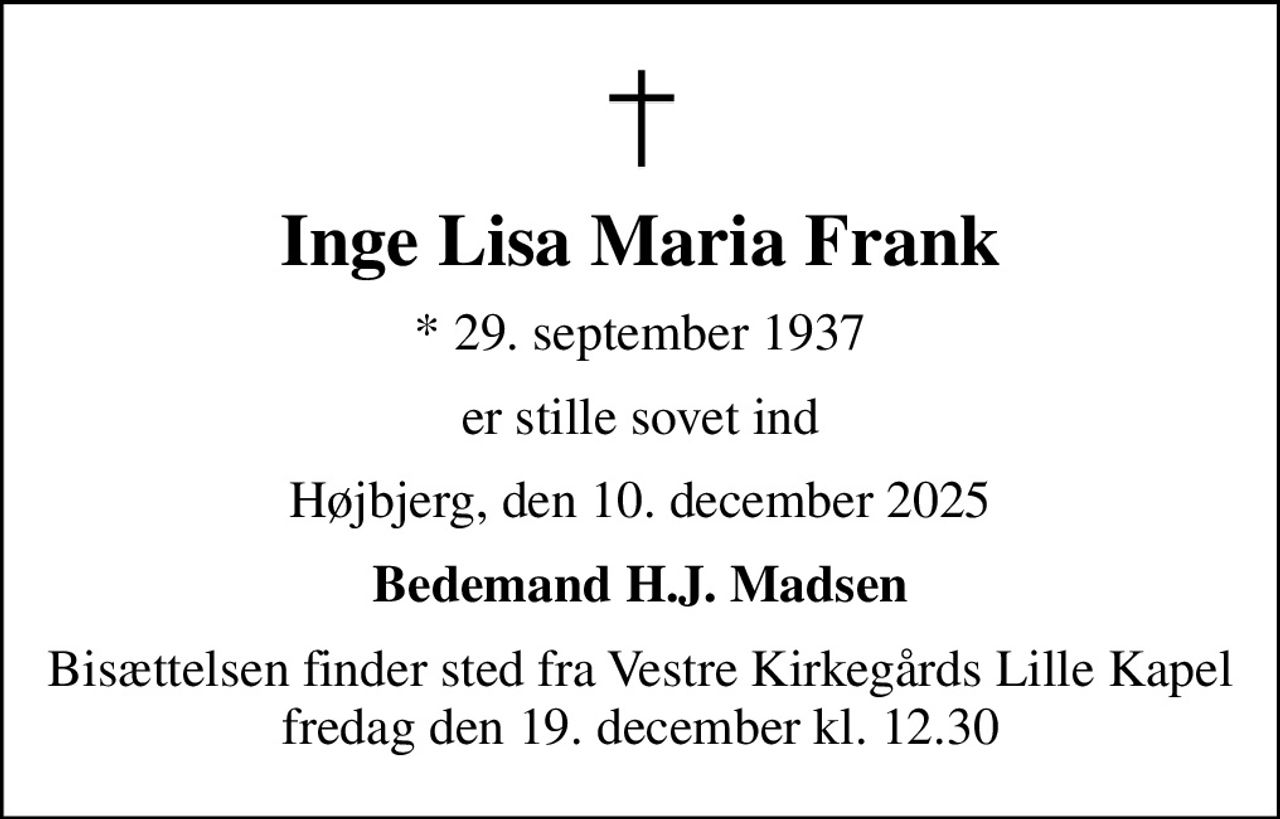 Inge Lisa Maria Frank
* 29. september 1937
er stille sovet ind
Højbjerg, den 10. december 2025
Bedemand H.J. Madsen
Bisættelsen finder sted fra Vestre Kirkegårds Lille Kapel  fredag den 19. december kl. 12.30
