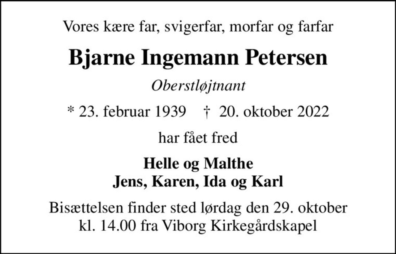 Vores kære far, svigerfar, morfar og farfar
Bjarne Ingemann Petersen
Oberstløjtnant
* 23. februar 1939    ✝ 20. oktober 2022
har fået fred
Helle og Malthe Jens, Karen, Ida og Karl
Bisættelsen finder sted lørdag den 29. oktober kl. 14.00 fra Viborg Kirkegårdskapel