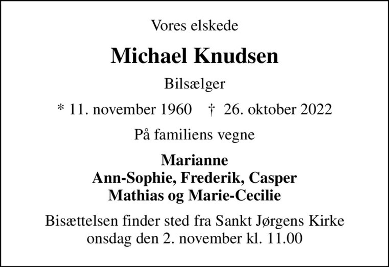 Vores elskede
Michael Knudsen
Bilsælger
* 11. november 1960    ✝ 26. oktober 2022
På familiens vegne
Marianne Ann-Sophie, Frederik, Casper Mathias og Marie-Cecilie
Bisættelsen finder sted fra Sankt Jørgens Kirke  onsdag den 2. november kl. 11.00