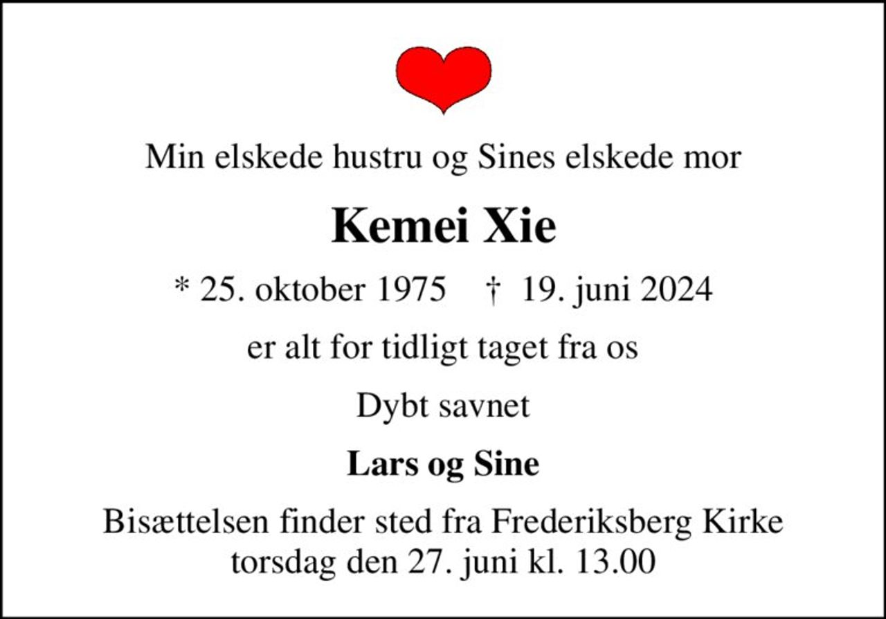 Min elskede hustru og Sines elskede mor
Kemei Xie
* 25. oktober 1975    ✝ 19. juni 2024
er alt for tidligt taget fra os
Dybt savnet
Lars og Sine
Bisættelsen finder sted fra Frederiksberg Kirke  torsdag den 27. juni kl. 13.00