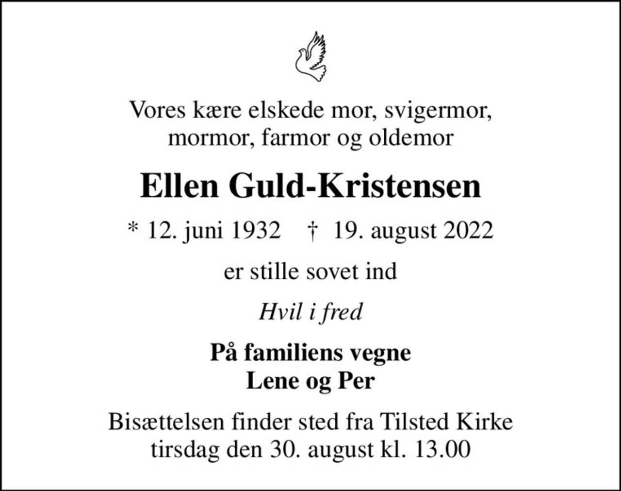 Vores kære elskede mor, svigermor, mormor, farmor og oldemor
Ellen Guld-Kristensen
* 12. juni 1932    ✝ 19. august 2022
er stille sovet ind
Hvil i fred
På familiens vegne Lene og Per
Bisættelsen finder sted fra Tilsted Kirke  tirsdag den 30. august kl. 13.00