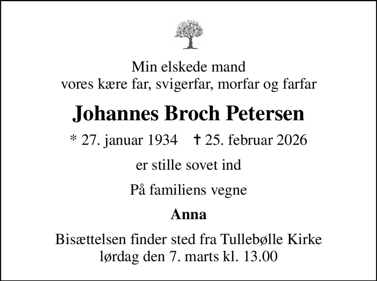 Min elskede mand vores kære far, svigerfar, morfar og farfar
Johannes Broch Petersen
* 27. januar 1934    ✝ 25. februar 2026
er stille sovet ind
På familiens vegne
Anna
Bisættelsen finder sted fra Tullebølle Kirke  lørdag den 7. marts kl. 13.00