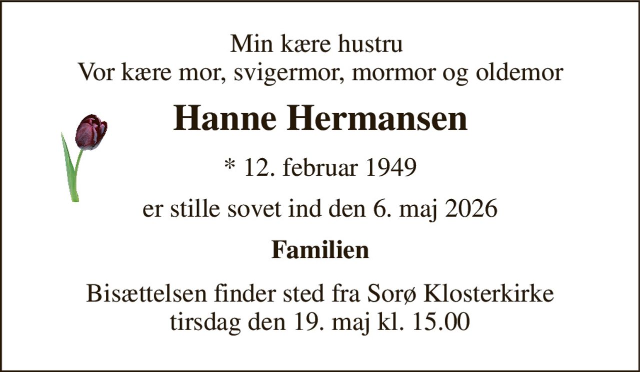 Min kære hustru  Vor kære mor, svigermor, mormor og oldemor 
Hanne Hermansen 
*​ 12. februar 1949 
er stille sovet ind den 6. maj 2026 
Familien 
Bisættelsen finder sted fra Sorø Klosterkirke tirsdag den 19. maj kl. 15.00