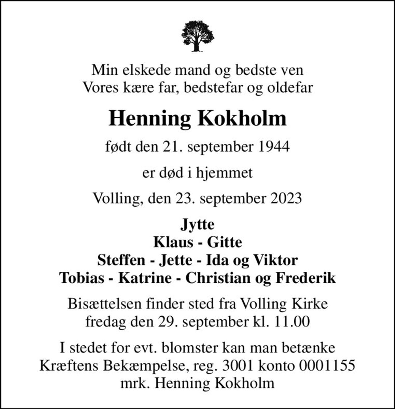 Min elskede mand og bedste ven Vores kære far, bedstefar og oldefar
Henning Kokholm
født den 21. september 1944
er død i hjemmet
Volling, den 23. september 2023
Jytte Klaus - Gitte Steffen - Jette - Ida og Viktor Tobias - Katrine - Christian og Frederik
Bisættelsen finder sted fra Volling Kirke  fredag den 29. september kl. 11.00 
I stedet for evt. blomster kan man betænke
					Kræftens Bekæmpelse reg.3001konto0001155mrk. Henning
					Kokholm