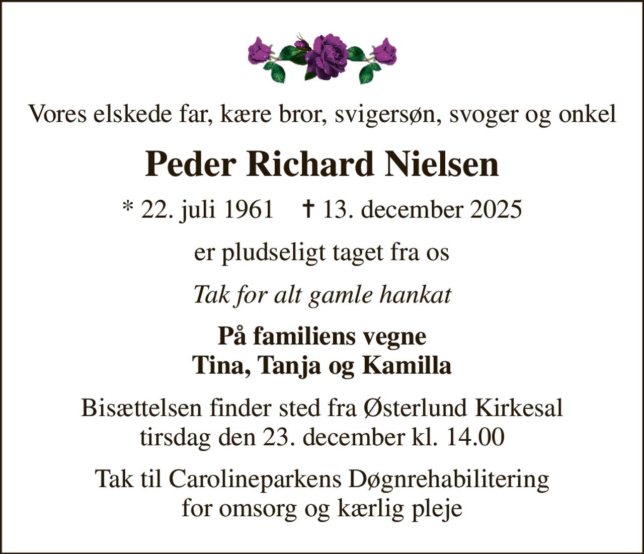 Vores elskede far, kære bror, svigersøn, svoger og onkel
Peder Richard Nielsen
* 22. juli 1961    ✝ 13. december 2025
er pludseligt taget fra os
Tak for alt gamle hankat
På familiens vegne Tina, Tanja og Kamilla
Bisættelsen finder sted fra Østerlund Kirkesal  tirsdag den 23. december kl. 14.00 
Tak til Carolineparkens Døgnrehabilitering for omsorg og kærlig pleje