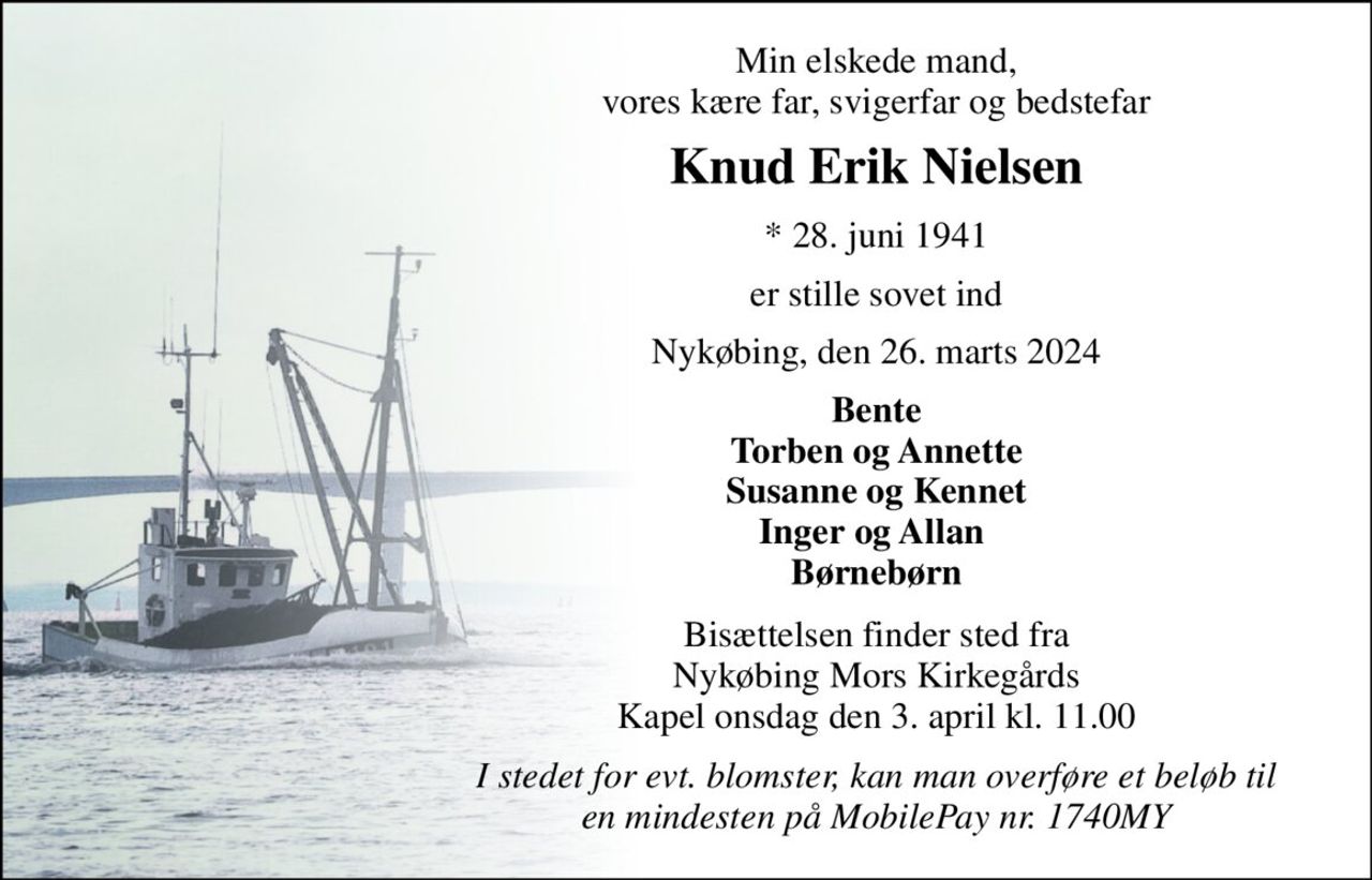 Min elskede mand, vores kære far, svigerfar og bedstefar 
Knud Erik Nielsen 
*​ 28. juni 1941 
er stille sovet ind 
Nykøbing, den 26. marts 2024 
Bente Torben og Annette Susanne og Kennet Inger og Allan  Børnebørn 
Bisættelsen​ finder sted fra Nykøbing Mors Kirkegårds​ Kapel onsdag den 3. april​ kl. 11.00 
I stedet for evt. blomster, kan man overføre et beløb til en mindesten på MobilePay nr. 1740MY