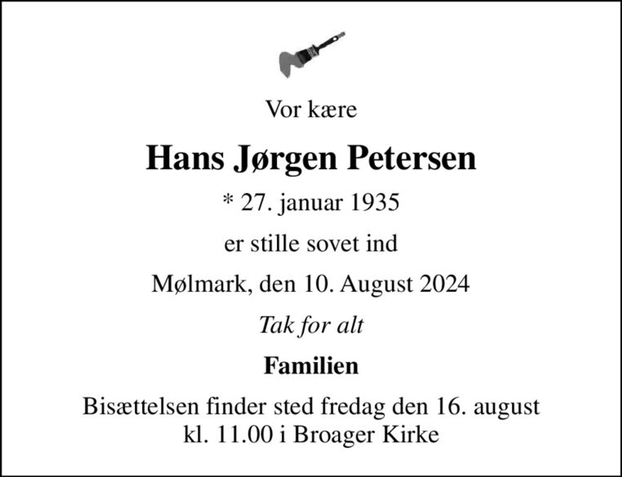 Vor kære
Hans Jørgen Petersen
* 27. januar 1935
er stille sovet ind
Mølmark, den 10. August 2024
Tak for alt
Familien
Bisættelsen finder sted fredag den 16. august kl. 11.00 i Broager Kirke