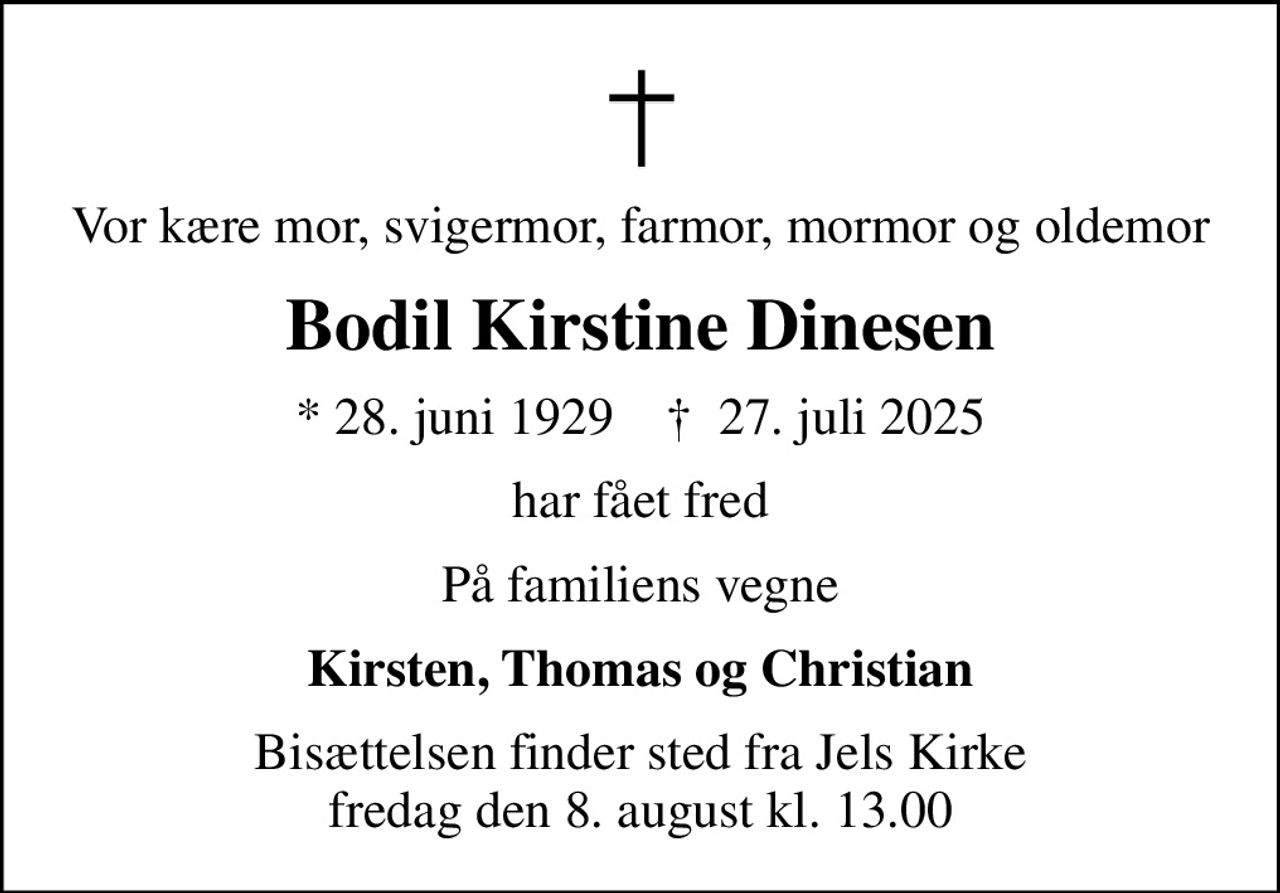 Vor kære mor, svigermor, farmor, mormor og oldemor
Bodil Kirstine Dinesen
* 28. juni 1929    ✝ 27. juli 2025
har fået fred
På familiens vegne
Kirsten, Thomas og Christian
Bisættelsen finder sted fra Jels Kirke  fredag den 8. august kl. 13.00