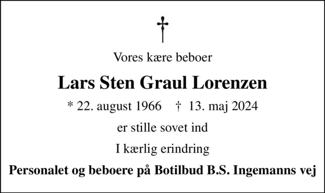 Vores kære beboer
Lars Sten Graul Lorenzen
* 22. august 1966    ✝ 13. maj 2024
er stille sovet ind
I kærlig erindring
Personalet og beboere på Botilbud B.S. Ingemanns vej
