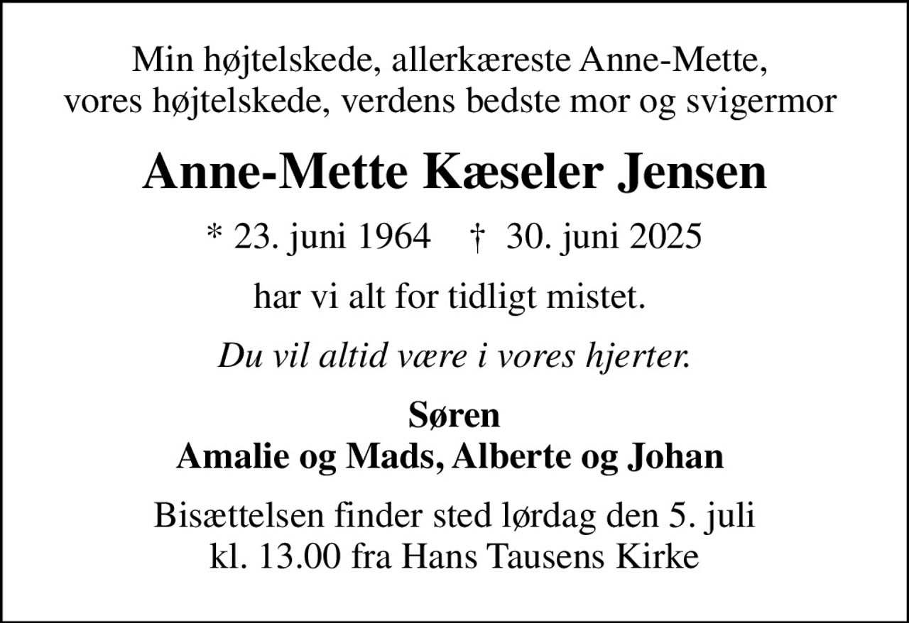 Min højtelskede, allerkæreste Anne-Mette,  vores højtelskede, verdens bedste mor og svigermor 
Anne-Mette Kæseler Jensen
* 23. juni 1964    ✝ 30. juni 2025
har vi alt for tidligt mistet. 
Du vil altid være i vores hjerter.
Søren Amalie og Mads, Alberte og Johan 
Bisættelsen finder sted lørdag den 5. juli kl. 13.00 fra Hans Tausens Kirke