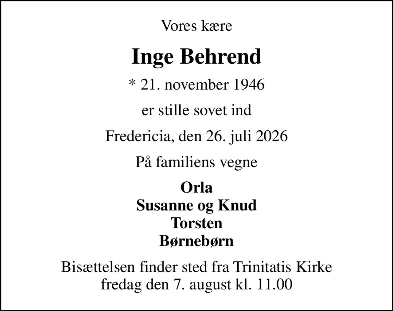 Vores kære
Inge Behrend
* 21. november 1946
er stille sovet ind
Fredericia, den 26. juli 2026
På familiens vegne
Orla Susanne og Knud Torsten Børnebørn
Bisættelsen finder sted fra Trinitatis Kirke  fredag den 7. august kl. 11.00