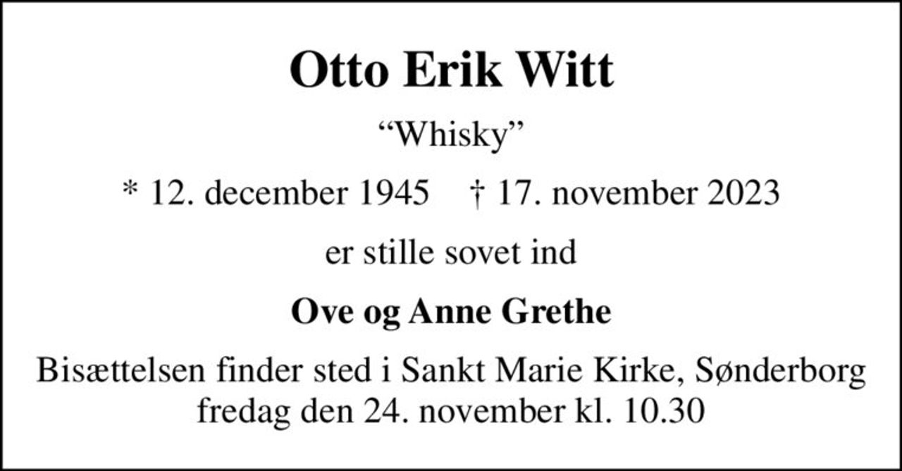 Otto Erik Witt
Whisky
* 12. december 1945    ✝ 17. november 2023
er stille sovet ind
Ove og Anne Grethe
Bisættelsen finder sted i Sankt Marie Kirke, Sønderborg  fredag den 24. november kl. 10.30