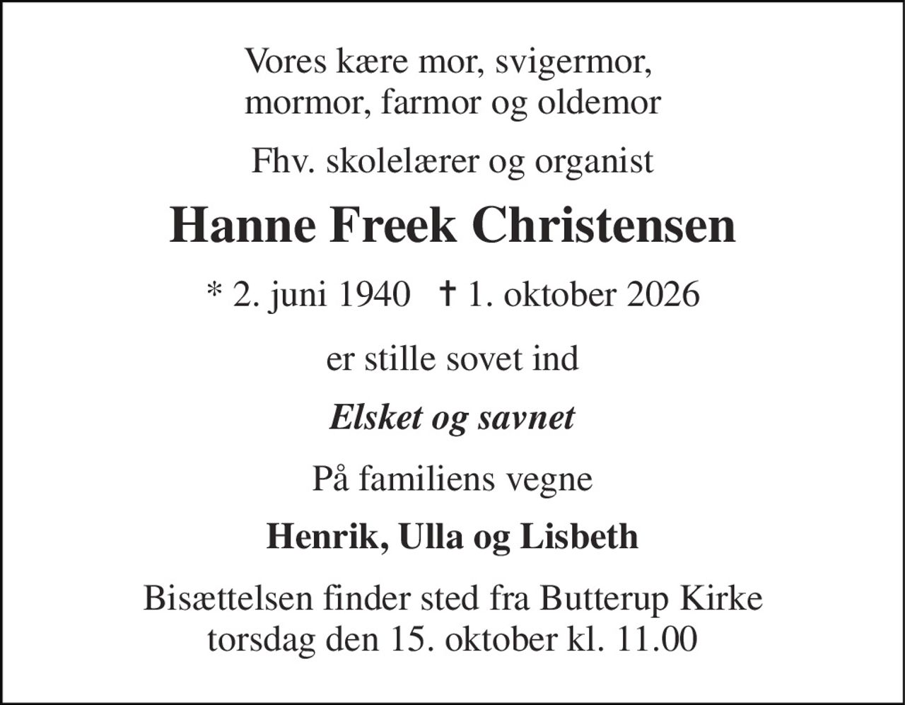 Vores kære mor, svigermor,  mormor, farmor og oldemor 
Fhv. skolelærer og organist 
Hanne Freek Christensen 
* 2. juni 1940   ✝ 1. oktober 2026 
er stille sovet ind 
Elsket og savnet 
På familiens vegne 
Henrik, Ulla og Lisbeth 
Bisættelsen finder sted fra Butterup Kirke torsdag den 15. oktober kl. 11.00