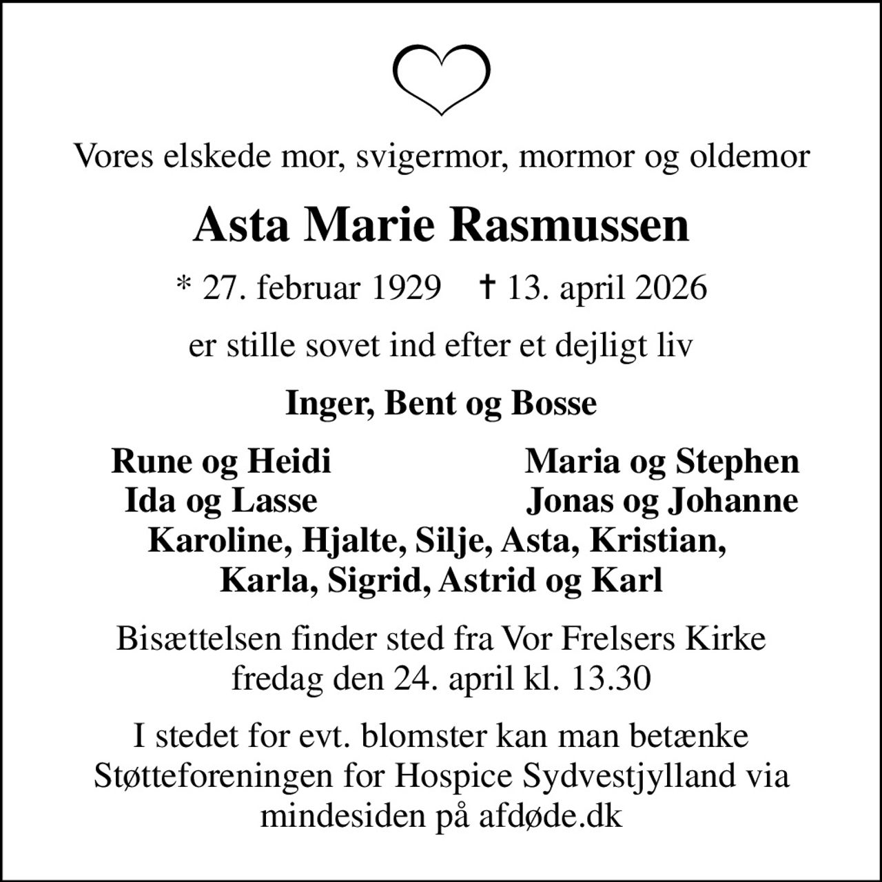 Vores elskede mor, svigermor, mormor og oldemor
Asta Marie Rasmussen
* 27. februar 1929    ✝ 13. april 2026
er stille sovet ind efter et dejligt liv
Inger, Bent og Bosse
Rune og Heidi
Maria og Stephen
Ida og Lasse
Jonas og Johanne
Bisættelsen finder sted fra Vor Frelsers Kirke  fredag den 24. april kl. 13.30 
I stedet for evt. blomster kan man betænke
					Støtteforeningen for Hospice Sydvestjylland via mindesiden på afdøde.dk