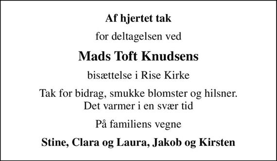 Af hjertet tak
for deltagelsen ved
Mads Toft Knudsens
bisættelse i Rise Kirke
Tak for bidrag, smukke blomster og hilsner. Det varmer i en svær tid
På familiens vegne
Stine, Clara og Laura, Jakob og Kirsten