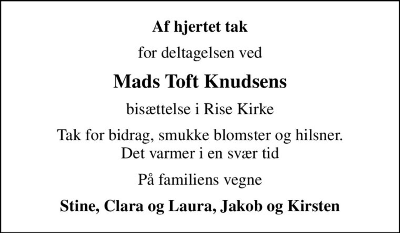 Af hjertet tak
for deltagelsen ved
Mads Toft Knudsens
bisættelse i Rise Kirke
Tak for bidrag, smukke blomster og hilsner. Det varmer i en svær tid
På familiens vegne
Stine, Clara og Laura, Jakob og Kirsten