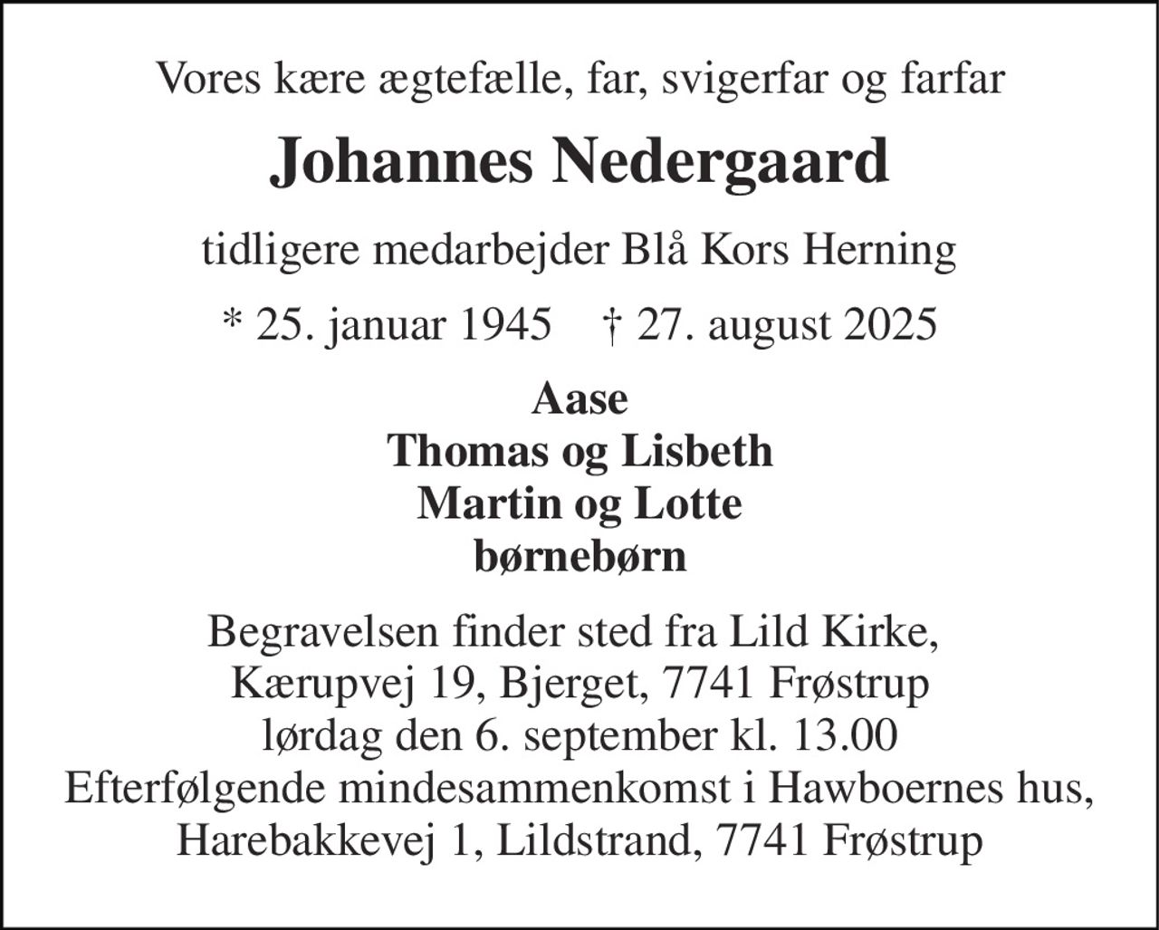 Vores kære ægtefælle, far, svigerfar og farfar 
Johannes Nedergaard 
tidligere medarbejder Blå Kors Herning 
* 25. januar 1945    † 27. august 2025 
Aase Thomas og Lisbeth Martin og Lotte børnebørn 
Begravelsen finder sted fra Lild Kirke,  Kærupvej 19, Bjerget, 7741 Frøstrup lørdag den 6. september kl. 13.00 Efterfølgende mindesammenkomst i Hawboernes hus, Harebakkevej 1, Lildstrand, 7741 Frøstrup
