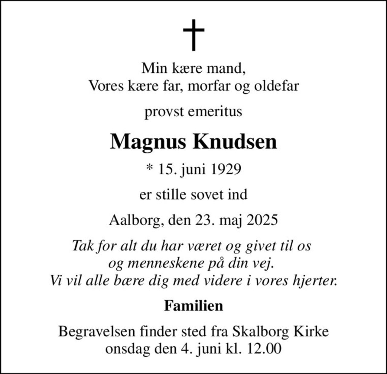 Min kære mand, Vores kære far, morfar og oldefar
provst emeritus
Magnus Knudsen
* 15. juni 1929
er stille sovet ind
Aalborg, den 23. maj 2025
Tak for alt du har været og givet til os  og menneskene på din vej.  Vi vil alle bære dig med videre i vores hjerter.
Familien
Begravelsen finder sted fra Skalborg Kirke  onsdag den 4. juni kl. 12.00